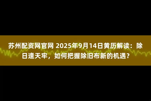 苏州配资网官网 2025年9月14日黄历解读：除日逢天牢，如何把握除旧布新的机遇？