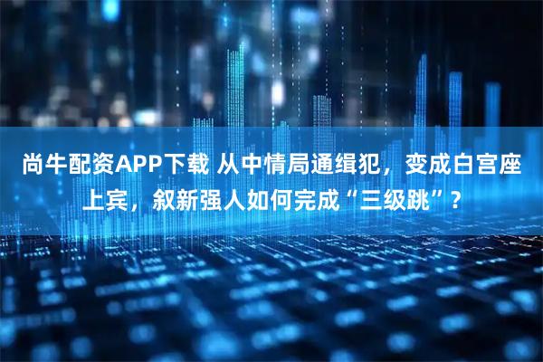 尚牛配资APP下载 从中情局通缉犯，变成白宫座上宾，叙新强人如何完成“三级跳”？