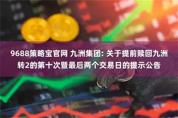 9688策略宝官网 九洲集团: 关于提前赎回九洲转2的第十次暨最后两个交易日的提示公告