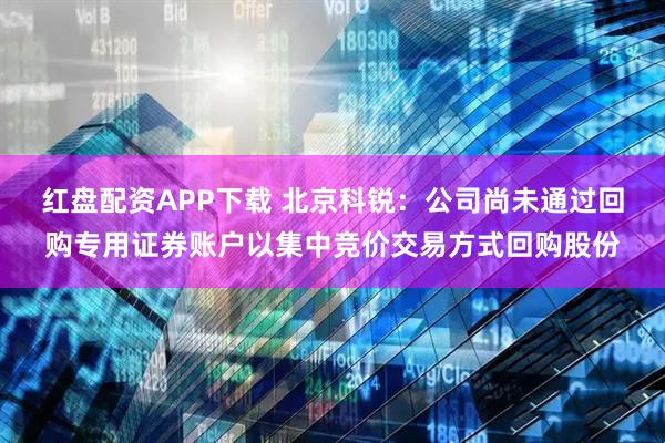 红盘配资APP下载 北京科锐：公司尚未通过回购专用证券账户以集中竞价交易方式回购股份