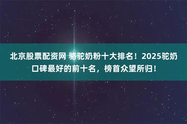 北京股票配资网 骆驼奶粉十大排名！2025驼奶口碑最好的前十名，榜首众望所归！