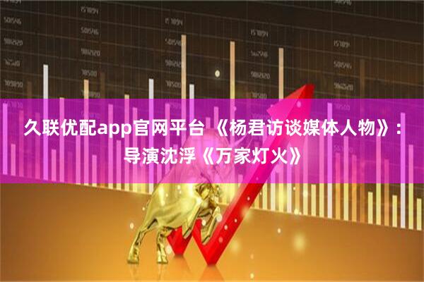 久联优配app官网平台 《杨君访谈媒体人物》:导演沈浮《万家灯火》