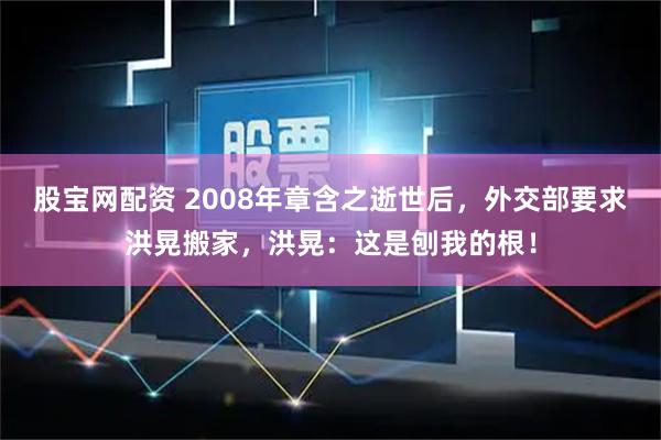 股宝网配资 2008年章含之逝世后,外交部要求洪晃搬家,洪晃:这是刨我的根!