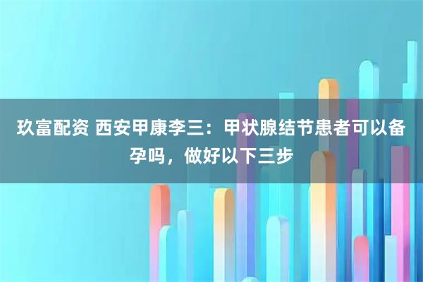 玖富配资 西安甲康李三:甲状腺结节患者可以备孕吗,做好以下三步