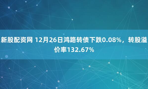 新股配资网 12月26日鸿路转债下跌0.08%,转股溢价率132.67%