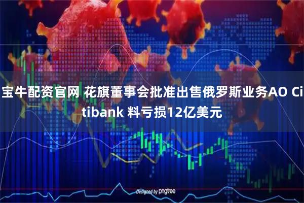 宝牛配资官网 花旗董事会批准出售俄罗斯业务AO Citibank 料亏损12亿美元