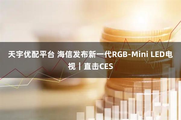 天宇优配平台 海信发布新一代RGB-Mini LED电视｜直击CES