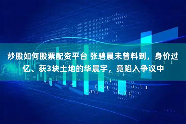 炒股如何股票配资平台 张碧晨未曾料到，身价过亿、获3块土地的华晨宇，竟陷入争议中