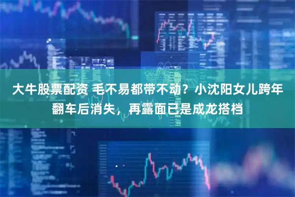 大牛股票配资 毛不易都带不动？小沈阳女儿跨年翻车后消失，再露面已是成龙搭档